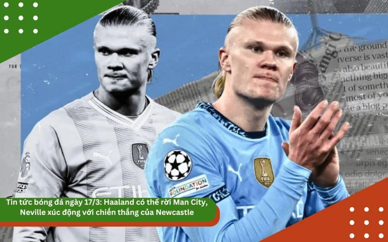 Tin tức bóng đá ngày 17/3: Haaland có thể rời Man City, Neville xúc động với chiến thắng của Newcastle
