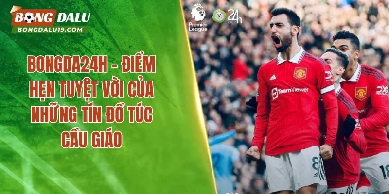 Bongda24h – Điểm Hẹn Tuyệt Vời Của Những Tín Đồ Túc Cầu Giáo