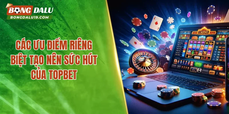 Các ưu điểm riêng biệt tạo nên sức hút của TOPBET